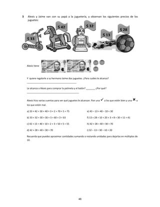 3 Alexis y Jaime van con su papá a la juguetería, y observan los siguientes precios de los
juguetes:
Alexis tiene
Y quiere regalarle a su hermano Jaime dos juguetes. ¿Para cuáles le alcanza?
______________________________________
Le alcanza a Alexis para comprar la patineta y el balón? _______ ¿Por qué?
________________________________________
Alexis hizo varias cuentas para ver qué juguetes le alcanzan. Pon una a los que estén bien y una a
los que estén mal.
a) 33 + 42 = 30 + 40 + 3 + 2 = 70 + 5 = 75 e) 43 – 13 = 40 – 10 = 30
b) 33 + 32 = 30 + 30 + 3 = 60 + 3 = 63 f) 13 + 28 = 10 + 20 + 3 + 8 = 30 + 11 = 41
c) 42 + 13 = 40 + 10 + 2 + 3 = 50 + 5 = 55 h) 42 + 28 = 40 + 30 = 70
d) 42 + 28 = 40 + 30 = 70 i) 32 – 13 = 30 – 10 = 20
Recuerda que puedes aproximar cantidades sumando o restando unidades para dejarlas en múltiplos de
10.
$ 33
$ 42
$ 13
$ 32
$ 28
46
 