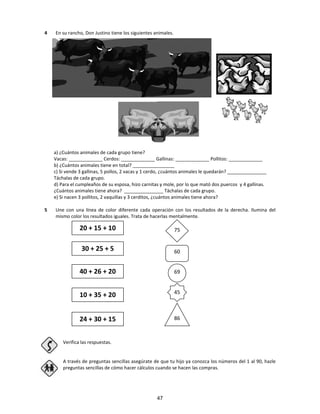 4 En su rancho, Don Justino tiene los siguientes animales.
a) ¿Cuántos animales de cada grupo tiene?
Vacas: _____________ Cerdos: _____________ Gallinas: _____________ Pollitos: _____________
b) ¿Cuántos animales tiene en total? ________________
c) Si vende 3 gallinas, 5 pollos, 2 vacas y 1 cerdo, ¿cuántos animales le quedarán? _______________
Táchalas de cada grupo.
d) Para el cumpleaños de su esposa, hizo carnitas y mole, por lo que mató dos puercos y 4 gallinas.
¿Cuántos animales tiene ahora? _______________ Táchalas de cada grupo.
e) Si nacen 3 pollitos, 2 vaquillas y 3 cerditos, ¿cuántos animales tiene ahora?
5 Une con una línea de color diferente cada operación con los resultados de la derecha. Ilumina del
mismo color los resultados iguales. Trata de hacerlas mentalmente.
Verifica las respuestas.
A través de preguntas sencillas asegúrate de que tu hijo ya conozca los números del 1 al 90, hazle
preguntas sencillas de cómo hacer cálculos cuando se hacen las compras.
20 + 15 + 10
30 + 25 + 5
40 + 26 + 20
10 + 35 + 20
24 + 30 + 15
75
60
69
45
86
47
 
