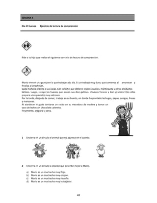 SEMANA 4
Día 19 Jueves Ejercicio de lectura de comprensión
Pide a tu hijo que realice el siguiente ejercicio de lectura de comprensión.
Mario vive en una granja en la que trabaja cada día. Es un trabajo muy duro, que comienza al amanecer y
finaliza al anochecer.
Cada mañana ordeña a sus vacas. Con la leche que obtiene elabora quesos, mantequilla y otros productos
lácteos. Luego, recoge los huevos que ponen sus diez gallinas. ¡Huevos frescos y bien grandes! Con ellos
prepara unos pasteles muy sabrosos.
Por la tarde, después de comer, trabaja en su huerto, en donde ha plantado lechugas, papas, acelgas, fresas
y manzanas.
Al atardecer le gusta sentarse un ratito en su mecedora de madera y tomar un
vaso de leche con chocolate calentito.
Finalmente, prepara la cena.
1 Encierra en un círculo el animal que no aparece en el cuento.
2 Encierra en un círculo la oración que describe mejor a Mario.
a) Mario es un muchacho muy flojo.
b) Mario es un muchacho muy enojón.
c) Mario es un muchacho muy risueño.
d) Mario es un muchacho muy trabajador.
48
 