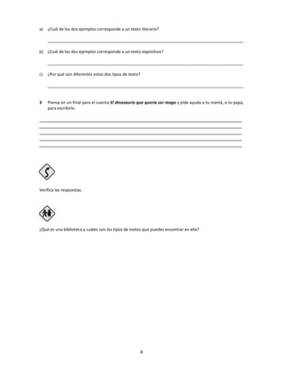 a) ¿Cuál de los dos ejemplos corresponde a un texto literario?
_____________________________________________________________________________________
b) ¿Cuál de los dos ejemplos corresponde a un texto expositivo?
_____________________________________________________________________________________
c) ¿Por qué son diferentes estos dos tipos de texto?
_____________________________________________________________________________________
3 Piensa en un final para el cuento El dinosaurio que quería ser mago y pide ayuda a tu mamá, o tu papá,
para escribirlo.
________________________________________________________________________________
________________________________________________________________________________
________________________________________________________________________________
________________________________________________________________________________
________________________________________________________________________________
Verifica las respuestas.
Paso 4
¿Qué es una biblioteca y cuáles son los tipos de textos que puedes encontrar en ella?
4
 