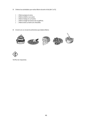 3 Ordena las actividades que realiza Mario durante el día (del 1 al 5).
( ) Mario prepara la cena.
( ) Mario ordeña a sus vacas.
( ) Mario trabaja en su huerto.
( ) Mario recoge los huevos de sus gallinas.
( ) Mario toma su leche con chocolate.
4 Encierra en un círculo los alimentos que elabora Mario.
Verifica las respuestas.
49
 