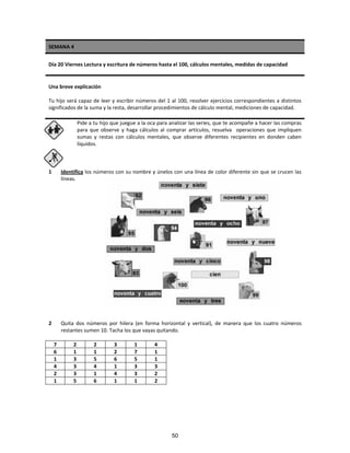 SEMANA 4
Día 20 Viernes Lectura y escritura de números hasta el 100, cálculos mentales, medidas de capacidad
Una breve explicación
Tu hijo será capaz de leer y escribir números del 1 al 100, resolver ejercicios correspondientes a distintos
significados de la suma y la resta, desarrollar procedimientos de cálculo mental, mediciones de capacidad.
Pide a tu hijo que juegue a la oca para analizar las series, que te acompañe a hacer las compras
para que observe y haga cálculos al comprar artículos, resuelva operaciones que impliquen
sumas y restas con cálculos mentales, que observe diferentes recipientes en donden caben
líquidos.
1 Identifica los números con su nombre y únelos con una línea de color diferente sin que se crucen las
líneas.
2 Quita dos números por hilera (en forma horizontal y vertical), de manera que los cuatro números
restantes sumen 10. Tacha los que vayas quitando.
7 2 2 3 1 4
6 1 1 2 7 1
1 3 5 6 5 1
4 3 4 1 3 3
2 3 1 4 3 2
1 5 6 1 1 2
50
 