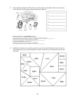 3 De los siguientes recipientes, ordena de mayor a menor según su capacidad, es decir, lo que le quepa.
Pon los números en cada círculo, y después escríbelos a la derecha.
Contesta haciendo una aproximación al tanteo.
a) ¿Cuántos goteros con agua crees que le quepan al tubo de ensayo? ___________
b) ¿Crees que le quepan 50 tazas de agua al galón? ___________
c) ¿Cabrán 100 galones en una tina? ___________
d) ¿Cuántas tinas crees que le quepan a la alberca? ___________
4 Identifica los números con su nombre y únelos con una línea de color diferente sin que se crucen las
líneas. Realiza las sumas y colorea las figuras en donde el resultado sea 12. Descubre qué animal está
escondido.
1. ________________________
2. ________________________
3. ________________________
4. ________________________
5. ________________________
6. ________________________
51
 
