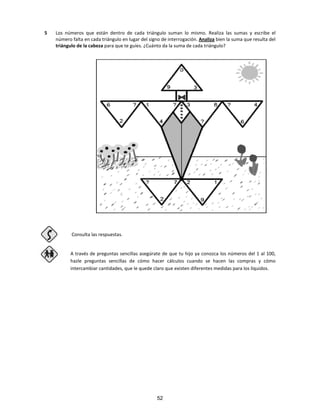 5 Los números que están dentro de cada triángulo suman lo mismo. Realiza las sumas y escribe el
número falta en cada triángulo en lugar del signo de interrogación. Analiza bien la suma que resulta del
triángulo de la cabeza para que te guíes. ¿Cuánto da la suma de cada triángulo?
Consulta las respuestas.
A través de preguntas sencillas asegúrate de que tu hijo ya conozca los números del 1 al 100,
hazle preguntas sencillas de cómo hacer cálculos cuando se hacen las compras y cómo
intercambiar cantidades, que le quede claro que existen diferentes medidas para los líquidos.
52
 