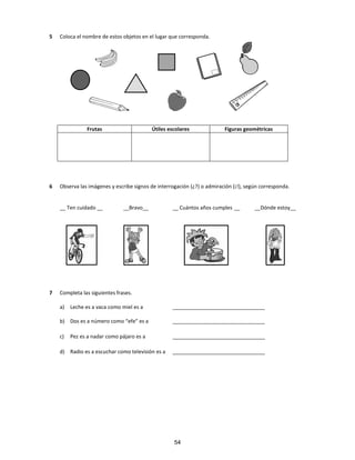 5 Coloca el nombre de estos objetos en el lugar que corresponda.
Frutas Útiles escolares Figuras geométricas
6 Observa las imágenes y escribe signos de interrogación (¿?) o admiración (¡!), según corresponda.
__ Ten cuidado __ __Bravo__ __ Cuántos años cumples __ __Dónde estoy__
7 Completa las siguientes frases.
a) Leche es a vaca como miel es a ________________________________
b) Dos es a número como “efe” es a ________________________________
c) Pez es a nadar como pájaro es a ________________________________
d) Radio es a escuchar como televisión es a ________________________________
54
 