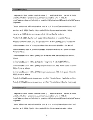 Fuentes bibliográficas
Colegio de Educación Primaria Pablo de Olavide. (s.f.). Banco de recursos. Colección de tareas,
unidades didácticas y aplicaciones educativas. Recuperado el Junio de 2010, de
http://www.omerique.net/polavide/rec_polavide0708/aplicaciones%20polavide%200708/lagranja
/pag1.html
Cuentos para dormir. (s.f.). Recuperado el Junio de 2010, de http://cuentosparadormir.com/
Martínez, M. C. (2009). Español Primer grado. México: Secretaría de Educación Pública.
Narvarte, M. (2007). Lectoescritura. Aprendizaje Integral. España: Landeira.
Pelletier, H. E. (2009). Español Sexto grado. México: Secretaría de Educación Pública.
Pete's Power Point Station . (s.f.). Recuperado el Junio de 2010, de http://www.pppst.com/
Secretaría de Educación de Guanajuato. Mis cuentos de valores "Aprender a ser". México.
Secretaría de Educación de Guanajuato. (2000). Programas de estudio de Español Educación
Primaria. México.
Secretaría de Educación Pública. (2009). Plan de estudios 2009. Educación Básica. Primaria.
México.
Secretaría de Educación Pública. (1993). Plan y programas de estudio 1993. México.
Secretaría de Educación Pública. (2009). Programas de estudio 2009. Primer grado. Educación
Básica. Primaria. México.
Secretaría de Educación Pública. (2009). Programas de estudio 2009. Sexto grado. Educación
Básica. Primaria. México.
Trejo, O. (2009). ¿Cómo enseñar a pensar a los niños? Primaria. Tomo I. España: Euroméxico.
Trejo, O. (2009). ¿Cómo enseñar a pensar a los niños? Primaria. Tomo II. España: Euroméxico.
Fuentes electrónicas
Colegio de Educación Primaria Pablo de Olavide. (s.f.). Banco de recursos. Colección de tareas,
unidades didácticas y aplicaciones educativas. Recuperado el Junio de 2010, de
http://www.omerique.net/polavide/rec_polavide0708/aplicaciones%20polavide%200708/lagranja
/pag1.html
Cuentos para dormir. (s.f.). Recuperado el Junio de 2010, de http://cuentosparadormir.com/
Martínez, M. C. (2009). Español Primer grado. México: Secretaría de Educación Pública.
55
 