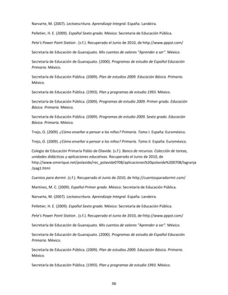 Narvarte, M. (2007). Lectoescritura. Aprendizaje Integral. España: Landeira.
Pelletier, H. E. (2009). Español Sexto grado. México: Secretaría de Educación Pública.
Pete's Power Point Station . (s.f.). Recuperado el Junio de 2010, de http://www.pppst.com/
Secretaría de Educación de Guanajuato. Mis cuentos de valores "Aprender a ser". México.
Secretaría de Educación de Guanajuato. (2000). Programas de estudio de Español Educación
Primaria. México.
Secretaría de Educación Pública. (2009). Plan de estudios 2009. Educación Básica. Primaria.
México.
Secretaría de Educación Pública. (1993). Plan y programas de estudio 1993. México.
Secretaría de Educación Pública. (2009). Programas de estudio 2009. Primer grado. Educación
Básica. Primaria. México.
Secretaría de Educación Pública. (2009). Programas de estudio 2009. Sexto grado. Educación
Básica. Primaria. México.
Trejo, O. (2009). ¿Cómo enseñar a pensar a los niños? Primaria. Tomo I. España: Euroméxico.
Trejo, O. (2009). ¿Cómo enseñar a pensar a los niños? Primaria. Tomo II. España: Euroméxico.
Colegio de Educación Primaria Pablo de Olavide. (s.f.). Banco de recursos. Colección de tareas,
unidades didácticas y aplicaciones educativas. Recuperado el Junio de 2010, de
http://www.omerique.net/polavide/rec_polavide0708/aplicaciones%20polavide%200708/lagranja
/pag1.html
Cuentos para dormir. (s.f.). Recuperado el Junio de 2010, de http://cuentosparadormir.com/
Martínez, M. C. (2009). Español Primer grado. México: Secretaría de Educación Pública.
Narvarte, M. (2007). Lectoescritura. Aprendizaje Integral. España: Landeira.
Pelletier, H. E. (2009). Español Sexto grado. México: Secretaría de Educación Pública.
Pete's Power Point Station . (s.f.). Recuperado el Junio de 2010, de http://www.pppst.com/
Secretaría de Educación de Guanajuato. Mis cuentos de valores "Aprender a ser". México.
Secretaría de Educación de Guanajuato. (2000). Programas de estudio de Español Educación
Primaria. México.
Secretaría de Educación Pública. (2009). Plan de estudios 2009. Educación Básica. Primaria.
México.
Secretaría de Educación Pública. (1993). Plan y programas de estudio 1993. México.
56
 