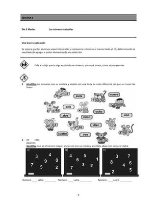 SEMANA 1
Día 2 Martes Los números naturales
Una breve explicación
Se espera que los alumnos sepan interpretar y representar números al menos hasta el 10, determinando el
resultado de agregar o quitar elementos de una colección.
Pide a tu hijo que te diga en donde ve números, para qué sirven, cómo se representan.
1 Identifica los números con su nombre y únelos con una línea de color diferente sin que se crucen las
líneas.
2 De cada
pizarrón,
identifica cuál es el número mayor, enciérralo con un círculo y escríbelo abajo con número y letra.
Número: ____ Letra: _________ Número: ____ Letra: _________ Número: ____ Letra: _________
5
 