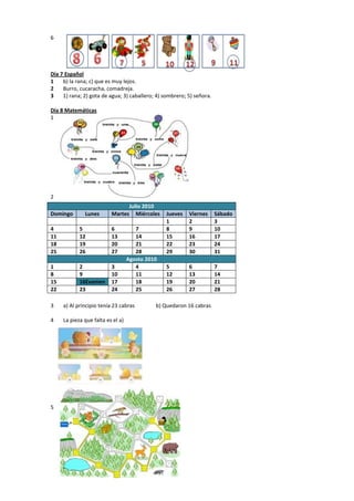 6
Día 7 Español
1 b) la rana; c) que es muy lejos.
2 Burro, cucaracha, comadreja.
3 1) rana; 2) gota de agua; 3) caballero; 4) sombrero; 5) señora.
Día 8 Matemáticas
1
2
3 a) Al principio tenía 23 cabras b) Quedaron 16 cabras
4 La pieza que falta es el a)
5
Julio 2010
Domingo Lunes Martes Miércoles Jueves Viernes Sábado
1 2 3
4 5 6 7 8 9 10
11 12 13 14 15 16 17
18 19 20 21 22 23 24
25 26 27 28 29 30 31
Agosto 2010
1 2 3 4 5 6 7
8 9 10 11 12 13 14
15 16Examen 17 18 19 20 21
22 23 24 25 26 27 28
 
