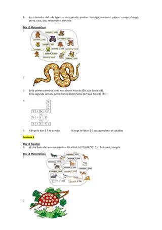 6 Ya ordenados del más ligero al más pesado quedan: hormiga, mariposa, pájaro, conejo, chango,
perro, vaca, oso, rinoceronte, elefante
Día 10 Matemáticas
1
2
3 En la primera semana juntó más dinero Ricardo (70) que Sonia (68)
En la segunda semana juntó menos dinero Sonia (67) que Ricardo (73)
4
5 A Pepe le dan $ 7 de cambio A Jorge le faltan $ 6 para completar el caballito
Semana 3
Día 11 Español
3 a) Una lluvia de ranas sorprende a localidad; b) 21/JUN/2010; c) Budapest, Hungría.
Día 12 Matemáticas
1
2
 