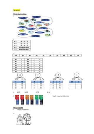 Semana 4
Día 16 Matemáticas
1
2
64 = 30 + 30 + 4
39 = 20 + 10 + 9
83 = 40 + 40 + 3
58 = 20 + 20 + 10 + 8
75 = 30 + 30 + 10 + 5
3
10 20 30 40 50 60 70 80 90 100
63 = 60 + 3
45 = 40 + 5
82 = 80 + 2
56 = 50 + 6
79 = 70 + 9
34 = 30 + 4
99 = 90 + 9
7 12 8 15 12 4 11 5
13 18 23 30 54 46
41 46 60 67 41 33
68 73 84 91 83 75
4 a) 25 b) 49 c) 50 d) 42
5 Hay 6 maneras diferentes.
Día 17 Español
1 a) Paletas de hielo.
3
+5 +7 –8 –6
 