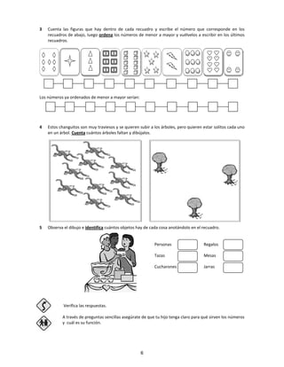 3 Cuenta las figuras que hay dentro de cada recuadro y escribe el número que corresponde en los
recuadros de abajo, luego ordena los números de menor a mayor y vuélvelos a escribir en los últimos
recuadros.
Los números ya ordenados de menor a mayor serían:
4 Estos changuitos son muy traviesos y se quieren subir a los árboles, pero quieren estar solitos cada uno
en un árbol. Cuenta cuántos árboles faltan y dibújalos.
5 Observa el dibujo e identifica cuántos objetos hay de cada cosa anotándolo en el recuadro.
Personas Regalos
Tazas Mesas
Cucharones Jarras
Verifica las respuestas.
A través de preguntas sencillas asegúrate de que tu hijo tenga claro para qué sirven los números
y cuál es su función.
6
 