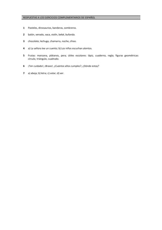 RESPUESTAS A LOS EJERCICIOS COMPLEMENTARIOS DE ESPAÑOL
1 Pasteles, dinosaurios, banderas, sombreros.
2 balón, venado, vaca, violín, bebé, bufanda.
3 chocolate, lechuga, chamarra, noche, chivo.
4 a) La señora lee un cuento; b) Los niños escuchan atentos.
5 Frutas: manzana, plátanos, pera; útiles escolares: lápiz, cuaderno, regla; figuras geométricas:
círculo, triángulo, cuadrado.
6 ¡Ten cuidado!, ¡Bravo!, ¿Cuántos años cumples?, ¿Dónde estoy?
7 a) abeja; b) letra; c) volar; d) ver.
 