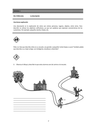 SEMANA 1
Día 3 Miércoles La descripción
Una breve explicación
Una descripción es la explicación de cómo son ciertas personas, lugares, objetos, entre otros. Para
describir se utilizan los adjetivos calificativos, ya que son palabras que expresan características de los
sustantivos. Por ejemplo: pequeño, bonito, limpio, etc.
Pide a tu hijo que describa cómo es su escuela: ¿es grande o pequeña? ¿Está limpia o sucia? También pídele
que describa a su mejor amigo: ¿es inteligente, estudioso o divertido?
1 Observa el dibujo y describe lo que estos alumnos ven de camino a la escuela.
_____________________________________
_____________________________________
_____________________________________
_____________________________________
_____________________________________
_____________________________________
_____________________________________
7
 