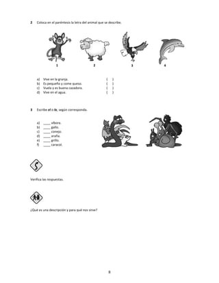 2 Coloca en el paréntesis la letra del animal que se describe.
a) Vive en la granja. ( )
b) Es pequeño y come queso. ( )
c) Vuela y es buena cazadora. ( )
d) Vive en el agua. ( )
3 Escribe el o la, según corresponda.
a) ____ víbora.
b) ____ gallo.
c) ____ conejo.
d) ____ araña.
e) ____ grillo.
f) ____ caracol.
Verifica las respuestas.
Paso 4
¿Qué es una descripción y para qué nos sirve?
1 2 3 4
8
 