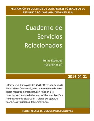 Cuaderno de
Servicios
Relacionados
Renny Espinoza
(Coordinador)
2014-04-21
Informes del trabajo del CONTADOR requeridos en la
Resolución número 019, para la tramitación de actos
en los registros mercantiles, con relación a la
constitución de sociedades mercantiles, aprobación o
modificación de estados financieros del ejercicio
económico y aumento del capital social.
FEDERACIÓN DE COLEGIOS DE CONTADORES PÚBLICOS DE LA
REPÚBLICA BOLIVARIANA DE VENEZUELA
SECRETARÍA DE ESTUDIOS E INVESTIGACIONES
 