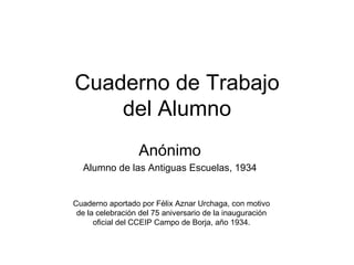 Cuaderno de Trabajo del Alumno Anónimo Alumno de las Antiguas Escuelas, 1934 Cuaderno aportado por Félix Aznar Urchaga, con motivo de la celebración del 75 aniversario de la inauguración oficial del CCEIP Campo de Borja, año 1934. 