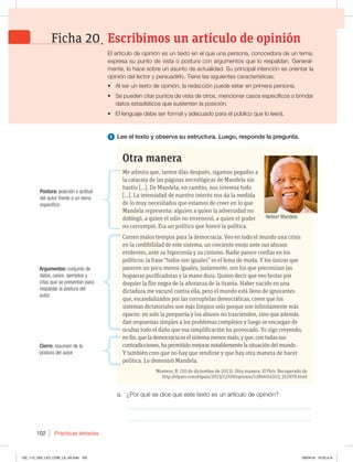 Prácticas letradas
102
1 Lee el texto y observa su estructura. Luego, responde la pregunta.
a. ¿Por qué se dice que este texto es un artículo de opinión?
_____________________________________________________________
_____________________________________________________________
Otra manera
Me admira que, tantos días después, sigamos pegados a
la catarata de las páginas necrológicas de Mandela sin
hastío […]. De Mandela, en cambio, nos interesa todo
[…]. La intensidad de nuestro interés nos da la medida
de lo muy necesitados que estamos de creer en lo que
Mandela representa: alguien a quien la adversidad no
doblegó, a quien el odio no envenenó, a quien el poder
no corrompió. Era un político que honró la política.
Corren malos tiempos para la democracia. Veo en todo el mundo una crisis
en la credibilidad de este sistema, un creciente enojo ante sus abusos
evidentes, ante su hipocresía y su cinismo. Nadie parece confiar en los
políticos: la frase “todos son iguales” es el lema de moda. Y los únicos que
parecen un poco menos iguales, justamente, son los que preconizan las
hogueras purificadoras y la mano dura. Quiero decir que veo brotar por
doquier la flor negra de la añoranza de la tiranía. Haber nacido en una
dictadura me vacunó contra ella, pero el mundo está lleno de ignorantes
que, escandalizados por las corruptelas democráticas, creen que los
sistemas dictatoriales son más limpios solo porque son infinitamente más
opacos: no solo la porquería y los abusos no trascienden, sino que además
dan respuestas simples a los problemas complejos y luego se encargan de
ocultar todo el daño que esa simplificación ha provocado. Yo sigo creyendo,
en fin, que la democracia es el sistema menos malo, y que, con todas sus
contradicciones, ha permitido mejorar notablemente la situación del mundo .
Y también creo que no hay que rendirse y que hay otra manera de hacer
política. Lo demostró Mandela.
Montero, R. (10 de diciembre de 2013). Otra manera. El País. Recuperado de
http://elpais.com/elpais/2013/12/09/opinion/1386604503_352979.html
Nelson Mandela
Postura: posición o actitud
del autor frente a un tema
específico.
Argumentos: conjunto de
datos, casos, ejemplos y
citas que se presentan para
respaldar la postura del
autor.
Cierre: resumen de la
postura del autor.
El artículo de opinión es un texto en el que una persona, conocedora de un tema,
expresa su punto de vista o postura con argumentos que lo respaldan. General-
mente, lo hace sobre un asunto de actualidad. Su principal intención es orientar la
opinión del lector y persuadirlo. Tiene las siguientes características:
t Al ser un texto de opinión, la redacción puede estar en primera persona.
t Se pueden citar puntos de vista de otros, mencionar casos específicos o brindar
datos estadísticos que sustenten la posición.
t El lenguaje debe ser formal y adecuado para el público que lo leerá.
Escribimos un artículo de opinión
Ficha 20
102_113_U02_LICI_COM_LA_4S.indd 102 26/04/16 10:32 a.m.
 