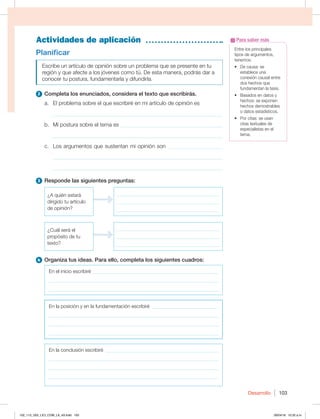 Desarrollo 103
Actividades de aplicación
Entre los principales
tipos de argumentos,
tenemos:
t %FDBVTBTF
establece una
conexión causal entre
dos hechos que
fundamentan la tesis.
t #BTBEPTFOEBUPTZ
hechos: se exponen
hechos demostrables
o datos estadísticos.
t 1PSDJUBTTFVTBO
citas textuales de
especialistas en el
tema.
Para saber más
Planificar
Escribe un artículo de opinión sobre un problema que se presente en tu
SFHJØOZRVFBGFDUFBMPTKØWFOFTDPNPUÞ%FFTUBNBOFSB QPESÈTEBSB
conocer tu postura, fundamentarla y difundirla.
2 Completa los enunciados, considera el texto que escribirás.
a. El problema sobre el que escribiré en mi artículo de opinión es
_____________________________________________________________
b. Mi postura sobre el tema es _____________________________________
_____________________________________________________________
c. Los argumentos que sustentan mi opinión son ____________________
_____________________________________________________________
_____________________________________________________________
3 Responde las siguientes preguntas:
¿A quién estará
dirigido tu artículo
de opinión?
_________________________________________
_________________________________________
_________________________________________
¿Cuál será el
propósito de tu
texto?
_________________________________________
_________________________________________
_________________________________________
4 Organiza tus ideas. Para ello, completa los siguientes cuadros:
En el inicio escribiré ___________________________________________________
____________________________________________________________________
____________________________________________________________________
En la posición y en la fundamentación escribiré ___________________________
____________________________________________________________________
____________________________________________________________________
____________________________________________________________________
En la conclusión escribiré ______________________________________________
____________________________________________________________________
____________________________________________________________________
____________________________________________________________________
102_113_U02_LICI_COM_LA_4S.indd 103 26/04/16 10:32 a.m.
 