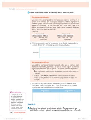 Ficha 20. Escribimos un artículo de opinión
Prácticas letradas
104
Las reglas del uso de
las mayúsculas varían
en cada idioma. Por
ejemplo, en español, los
nombres de los días de
la semana y los meses
del año se escriben
con minúscula inicial,
mientras que en inglés,
con mayúscula inicial.
Para saber más
5 Lee la información de los recuadros y realiza las actividades.
Recursos gramaticales
Las preposiciones son palabras invariables (es decir, no cambian ni en
género ni en número) que sirven para relacionar palabras o grupos de
palabras (grupo preposicional) formadas por sustantivos, pronombres,
adjetivos o adverbios. Las preposiciones son a, ante, bajo, cabe, con,
contra, de, desde, durante, en, entre, hacia, hasta, mediante, para, por,
según, sin, sobre, tras, versus y vía.
Ejemplos:
Grupo nominal Grupo verbal
Educación para el futuro Lloró durante la película.
SVTU1SFQ%FU4VTU  7FSC1SFQ%FU4VTU
Grupo prep. Grupo prep.
a. Escribe la posición que tienes sobre el tema elegido para escribir tu
artículo de opinión. Emplea preposiciones y subráyalas.
Posición
_______________________________________________________
_______________________________________________________
_______________________________________________________
Recursos ortográficos
Las palabras escritas con inicial mayúscula o las que se escriben total-
mente en mayúsculas, contrario a lo que se piensa, siguen las mismas
reglas de acentuación que se aplican a las demás palabras. Ejemplos:
t Óscar: se tilda por tratarse de una palabra grave que no termina en n,
s o vocal.
t NO HAY ATENCIÓN AL PÚ#-*$0MBQBMBCSBatención lleva tilde
por ser aguda y terminar en n, mientras que público la lleva por ser
esdrújula.
b. Escribe dos argumentos para sustentar tu postura sobre el tema
(de causa, basado en datos o por citas). En cada uno, subraya las
mayúsculas que hayas tildado correctamente.
Argumento 1 Argumento 2
Escribir
6 Escribe el borrador de tu artículo de opinión. Toma en cuenta las
actividades hechas y ajústalo al registro adecuado (formal o informal).
102_113_U02_LICI_COM_LA_4S.indd 104 26/04/16 10:32 a.m.
 