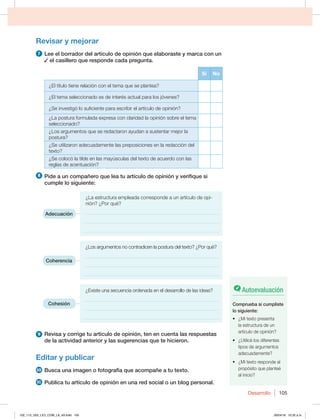 Desarrollo 105
Revisar y mejorar
7 Lee el borrador del artículo de opinión que elaboraste y marca con un
el casillero que responde cada pregunta.
Sí No
¿El título tiene relación con el tema que se plantea?
¿El tema seleccionado es de interés actual para los jóvenes?
¿Se investigó lo suficiente para escribir el artículo de opinión?
¿La postura formulada expresa con claridad la opinión sobre el tema
seleccionado?
¿Los argumentos que se redactaron ayudan a sustentar mejor la
postura?
¿Se utilizaron adecuadamente las preposiciones en la redacción del
texto?
¿Se colocó la tilde en las mayúsculas del texto de acuerdo con las
reglas de acentuación?
8 Pide a un compañero que lea tu artículo de opinión y verifique si
cumple lo siguiente:
¿La estructura empleada corresponde a un artículo de opi-
nión? ¿Por qué?
______________________________________________________
______________________________________________________
______________________________________________________
¿Los argumentos no contradicen la postura del texto? ¿Por qué?
______________________________________________________
______________________________________________________
______________________________________________________
¿Existe una secuencia ordenada en el desarrollo de las ideas?
______________________________________________________
______________________________________________________
______________________________________________________
9 Revisa y corrige tu artículo de opinión, ten en cuenta las respuestas
de la actividad anterior y las sugerencias que te hicieron.
Editar y publicar
10 Busca una imagen o fotografía que acompañe a tu texto.
11 Publica tu artículo de opinión en una red social o un blog personal.
Adecuación
Coherencia
Cohesión
Autoevaluación
Comprueba si cumpliste
lo siguiente:
t {.JUFYUPQSFTFOUB
la estructura de un
artículo de opinión?
t {6UJMJDÏMPTEJGFSFOUFT
tipos de argumentos
adecuadamente?
t {.JUFYUPSFTQPOEFBM
propósito que planteé
al inicio?
102_113_U02_LICI_COM_LA_4S.indd 105 26/04/16 10:32 a.m.
 