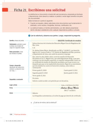 Prácticas letradas
106
a. ¿Cuál es el motivo de la solicitud?
_____________________________________________________________
_____________________________________________________________
_____________________________________________________________
1 Lee la solicitud y observa sus partes. Luego, responde la pregunta.
SOLICITO: Certificado de estudios
Señora directora de la Institución Educativa Miguel Grau de Magdalena del
Mar, Lima.
S. D.
Yo, Andrea Gómez Marín, identificada con DNI n.° 15038171, con domicilio
legal en el Jr. Leoncio Prado n.° 717, distrito de Magdalena del Mar, provincia
y departamento de Lima, ante usted me presento y expongo:
Que, entre los años 2009 y 2013, cursé mis estudios de Educación
Secundaria en la I. E. Miguel Grau, que usted dignamente dirige, y que para
continuar con mis estudios superiores, es requisito indispensable contar con
un certificado de estudios de educación secundaria, por lo que recurro a su
despacho para que se me expida dicho documento. Hago de su conocimiento
que mis estudios los cursé en el turno de la mañana, como indico a
continuación:
Primer grado D, 2009 Cuarto grado D, 2012
Segundo grado D, 2010 Quinto grado D, 2013
Tercer grado D, 2011
Por tanto:
Solicito a usted acceder a mi petición por ser de justicia.
Lima, 4 de febrero de 2016
DNI n.° 15038171
Adjunto:
Las fotografías sustentatorias y el recibo de pago por derecho de certificado.
Sumilla: síntesis del pedido.
Destinatario: autoridad a quien
se dirige y las iniciales del
cargo en el siguiente renglón.
Datos personales y frase
que introduce el pedido.
Cuerpo o desarrollo:
descripción del motivo de la
solicitud. La redacción inicia
con “Que...”.
Despedida o conclusión
Lugar y fecha
Firma
Anexo
La solicitud es un documento a través del cual una persona, amparada por las leyes
y disposiciones, tiene derecho a realizar un pedido o recibir algún beneficio de parte
de una autoridad.
%FCFUPNBSTFFODVFOUBMPTJHVJFOUF
t Cuando se requiera, deben adjuntarse otros documentos que fundamenten lo
solicitado, como recibos, fotografías, facturas, certificados, etc.
t La solicitud implica un trámite administrativo, por ello deberá presentarse
dentro del plazo establecido ante cualquier dependencia pública o privada.
Escribimos una solicitud
Ficha 21
102_113_U02_LICI_COM_LA_4S.indd 106 26/04/16 10:32 a.m.
 