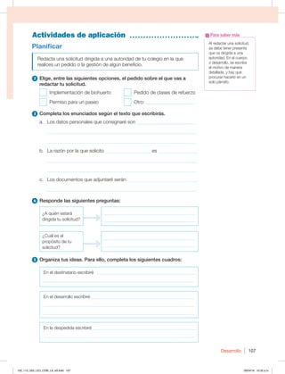 Desarrollo 107
Actividades de aplicación
Al redactar una solicitud,
se debe tener presente
que va dirigida a una
autoridad. En el cuerpo
o desarrollo, se escribe
el motivo de manera
detallada, y hay que
procurar hacerlo en un
solo párrafo.
Para saber más
Planificar
Redacta una solicitud dirigida a una autoridad de tu colegio en la que
realices un pedido o la gestión de algún beneficio.
2 Elige, entre las siguientes opciones, el pedido sobre el que vas a
redactar tu solicitud.
Implementación de biohuerto
Permiso para un paseo
Pedido de clases de refuerzo
Otro: ____________________
3 Completa los enunciados según el texto que escribirás.
a. Los datos personales que consignaré son _________________________
_____________________________________________________________
_____________________________________________________________
b. La razón por la que solicito __________________ es ________________
_____________________________________________________________
_____________________________________________________________
c. Los documentos que adjuntaré serán ____________________________
_____________________________________________________________
4 Responde las siguientes preguntas:
¿A quién estará
dirigida tu solicitud?
_________________________________________
_________________________________________
¿Cuál es el
propósito de tu
solicitud?
_________________________________________
_________________________________________
5 Organiza tus ideas. Para ello, completa los siguientes cuadros:
En el destinatario escribiré _____________________________________________
____________________________________________________________________
En el desarrollo escribiré _______________________________________________
____________________________________________________________________
____________________________________________________________________
En la despedida escribiré ______________________________________________
____________________________________________________________________
102_113_U02_LICI_COM_LA_4S.indd 107 26/04/16 10:32 a.m.
 