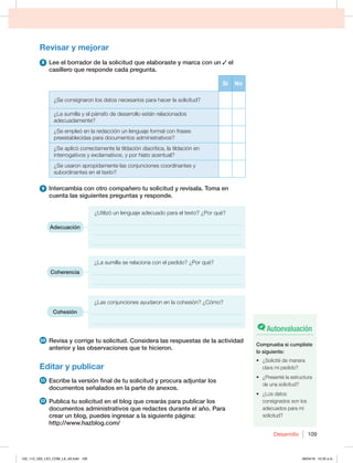 Desarrollo 109
Revisar y mejorar
8 Lee el borrador de la solicitud que elaboraste y marca con un el
casillero que responde cada pregunta.
Sí No
¿Se consignaron los datos necesarios para hacer la solicitud?
¿La sumilla y el párrafo de desarrollo están relacionados
adecuadamente?
¿Se empleó en la redacción un lenguaje formal con frases
preestablecidas para documentos administrativos?
¿Se aplicó correctamente la tildación diacrítica, la tildación en
interrogativos y exclamativos, y por hiato acentual?
¿Se usaron apropidamente las conjunciones coordinantes y
subordinantes en el texto?
9 Intercambia con otro compañero tu solicitud y revísala. Toma en
cuenta las siguientes preguntas y responde.

{6UJMJ[ØVOMFOHVBKFBEFDVBEPQBSBFMUFYUP {1PSRVÏ
______________________________________________________
______________________________________________________
______________________________________________________
¿La sumilla se relaciona con el pedido? ¿Por qué?
______________________________________________________
______________________________________________________
¿Las conjunciones ayudaron en la cohesión? ¿Cómo?
______________________________________________________
______________________________________________________
10 Revisa y corrige tu solicitud. Considera las respuestas de la actividad
anterior y las observaciones que te hicieron.
Editar y publicar
11 Escribe la versión final de tu solicitud y procura adjuntar los
documentos señalados en la parte de anexos.
12 Publica tu solicitud en el blog que crearás para publicar los
documentos administrativos que redactes durante el año. Para
crear un blog, puedes ingresar a la siguiente página:
http://www.hazblog.com/
Adecuación
Coherencia
Cohesión
Autoevaluación
Comprueba si cumpliste
lo siguiente:
t {4PMJDJUÏEFNBOFSB
clara mi pedido?
t {1SFTFOUÏMBFTUSVDUVSB
de una solicitud?
t {-PTEBUPT
consignados son los
adecuados para mi
solicitud?
102_113_U02_LICI_COM_LA_4S.indd 109 26/04/16 10:32 a.m.
 