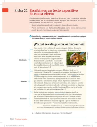 Prácticas letradas
110
a. ¿Cuál es el tema sobre el que nos informa el autor?
_____________________________________________________________
1 Lee el texto, observa sus partes y las palabras subrayadas (marcadores
textuales). Luego, responde la pregunta.
¿Por qué se extinguieron los dinosaurios?
Hace sesenta y cinco millones de años se extinguió el último dinosaurio
no aviario. Igual que los gigantescos mosasaurios y plesiosaurios en los
mares y los pterosaurios en los cielos. El
plancton, la base de la cadena alimenticia
del océano, se vio muy afectado. Muchas
familias de braquiópodos y esponjas de mar
desaparecieron. Los restantes amonites de
concha dura se esfumaron. Se redujo la gran
diversidad de tiburones. Se marchitó la mayor
parte de la vegetación […].
¿Qué causó esta masiva extinción que marca el final del Cretácico y el
comienzo del Paleógeno? […] Los científicos consideran dos hipótesis […]:
porque un asteroide o un cometa impactó contra la Tierra o porque se produjo
un periodo de gran actividad volcánica. Cualquiera de los dos escenarios
habría tenido como consecuencia el ahogamiento de los cielos con restos
que privaron a la Tierra de la energía del Sol, impidiendo la fotosíntesis y
extendiendo la destrucción de la cadena alimenticia. Una vez que se asentó el
polvo, los gases de efecto invernadero […] habrían provocado que se disparara
la temperatura, un repentino cambio climático acabó con mucho de la vida
que logró sobrevivir a la prolongada oscuridad […].
Ambas hipótesis son meritorias; por consiguiente, algunos científicos
creen que las dos pueden haber contribuido a la extinción, y otros sugieren
que la causa real fue un cambio más gradual del clima y del nivel del mar.
Independientemente de lo que provocó la extinción, marcó el fin del reino
de terror del Tyrannosauros rex y abrió la puerta a que los mamíferos se
diversificaran rápidamente y evolucionaran a nichos recién abiertos.
La extinción de los dinosaurios. (s. f.). National Geographic. Recuperado de
http://www.nationalgeographic.es/ciencia/mundos-prehistoricos-/dinosaur-extinction
Tyrannosauros rex
Introducción
Desarrollo
Conclusión
Este texto brinda información específica, de manera clara y ordenada, sobre las
razones por las que se ha desencadenado algo y los efectos que ha producido o
puede producir. Se caracteriza por lo siguiente:
t Su estructura básica es lineal: introducción, desarrollo y conclusión.
t Puede identificarse por marcadores textuales, como causa, consecuencia,
puesto que, de manera que, porque, por consiguiente.
Escribimos un texto expositivo
de causa-efecto
Ficha 22
CultNoise
Magazine
102_113_U02_LICI_COM_LA_4S.indd 110 26/04/16 10:32 a.m.
 