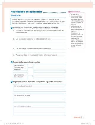 Desarrollo 111
Actividades de aplicación
t MSFEBDUBSVO
texto expositivo de
causa-efecto, debe
predominar la función
referencial del lenguaje
porque su objetivo es
informar.
t -BEJTUSJCVDJØOEF
la información en la
estructura básica es la
siguiente:
Introducción: se
presenta el tema o el
problema por tratar.
 %FTBSSPMMPTF
exponen las causas y
efectos del problema.
Final: se presenta una
síntesis de todo lo
tratado.
Para saber más
Planificar
Identifica en tu comunidad un conflicto cultural (por ejemplo, entre
migrantes y locales) y analízalo para informar a tus compañeros sobre qué
lo provoca (causas) y qué otros problemas puede generar (efectos).
2 Completa los enunciados, considera el texto que escribirás.
a. El conflicto cultural sobre el que voy a escribir mi texto expositivo de
causa-efecto es _______________________________________________
_____________________________________________________________
b. Las causas del problema social seleccionado son __________________
_____________________________________________________________
_____________________________________________________________
c. Los efectos del problema social seleccionado son __________________
_____________________________________________________________
d. Para profundizar mi investigación sobre el tema consultaré ___________
_____________________________________________________________
3 Responde las siguientes preguntas:
¿A quién estará
dirigido tu texto
expositivo?
_________________________________________
_________________________________________
¿Qué propósito
tiene el texto?
_________________________________________
_________________________________________
4 Organiza tus ideas. Para ello, completa los siguientes recuadros:
En la introducción escribiré ____________________________________________
____________________________________________________________________
En el desarrollo escribiré ______________________________________________
____________________________________________________________________
____________________________________________________________________
En la conclusión escribiré _____________________________________________
____________________________________________________________________
____________________________________________________________________
102_113_U02_LICI_COM_LA_4S.indd 111 26/04/16 10:32 a.m.
 