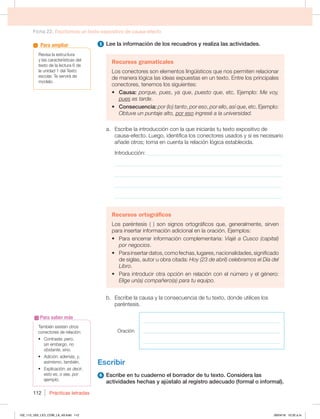 Ficha 22. Escribimos un texto expositivo de causa-efecto
Prácticas letradas
112
5 Lee la información de los recuadros y realiza las actividades.
Recursos gramaticales
Los conectores son elementos lingüísticos que nos permiten relacionar
de manera lógica las ideas expuestas en un texto. Entre los principales
conectores, tenemos los siguientes:
t Causa: porque, pues, ya que, puesto que, etc. Ejemplo: Me voy,
pues es tarde.
t Consecuencia: por (lo) tanto, por eso, por ello, así que, etc. Ejemplo:
Obtuve un puntaje alto, por eso ingresé a la universidad.
a. Escribe la introducción con la que iniciarás tu texto expositivo de
causa-efecto. Luego, identifica los conectores usados y si es necesario
añade otros; toma en cuenta la relación lógica establecida.
Introducción: _________________________________________________
_____________________________________________________________
_____________________________________________________________
_____________________________________________________________
_____________________________________________________________
Recursos ortográficos
Los paréntesis ( ) son signos ortográficos que, generalmente, sirven
para insertar información adicional en la oración. Ejemplos:
t Para encerrar información complementaria: Viajé a Cusco (capital)
por negocios.
t 1BSBJOTFSUBSEBUPT DPNPGFDIBT MVHBSFT OBDJPOBMJEBEFT TJHOJGJDBEP
de siglas, autor u obra citada: Hoy (23 de abril) celebramos el Día del
Libro.
t 1BSBJOUSPEVDJSPUSBPQDJØOFOSFMBDJØODPOFMOÞNFSPZFMHÏOFSP
Elige un(a) compañero(a) para tu equipo.
b. Escribe la causa y la consecuencia de tu texto, donde utilices los
paréntesis.
Oración
_______________________________________________________
_______________________________________________________
_______________________________________________________
Escribir
6 Escribe en tu cuaderno el borrador de tu texto. Considera las
actividades hechas y ajústalo al registro adecuado (formal o informal).
También existen otros
conectores de relación:
t $POUSBTUF pero,
sin embargo, no
obstante, sino.
t EJDJØOademás, y,
asimismo, también.
t YQMJDBDJØO es decir,
esto es, o sea, por
ejemplo.
Para saber más
Revisa la estructura
y las características del
texto de la lectura 6 de
la unidad 1 del Texto
escolar. Te servirá de
modelo.
Para ampliar
102_113_U02_LICI_COM_LA_4S.indd 112 26/04/16 10:32 a.m.
 