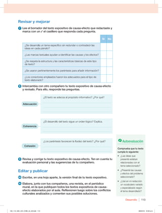 Desarrollo 113
Revisar y mejorar
7 Lee el borrador del texto expositivo de causa-efecto que redactaste y
marca con un el casillero que responda cada pregunta.
Sí No
¿Se desarrolla un tema específico sin redundar o contradecir las
ideas en cada párrafo?
¿Las marcas textuales ayudan a identificar las causas y los efectos?
¿Se respeta la estructura y las características básicas de este tipo
de texto?
¿Se usaron pertinentemente los paréntesis para añadir información?
¿Los conectores empleados fueron los adecuados para el tipo de
texto elaborado?
8 Intercambia con otro compañero tu texto expositivo de causa-efecto
y revísalo. Para ello, responde las preguntas.
¿El texto se adecúa al propósito informativo? ¿Por qué?
______________________________________________________
______________________________________________________
______________________________________________________
¿El desarrollo del texto sigue un orden lógico? Explica.
______________________________________________________
______________________________________________________
¿Los paréntesis favorecen la fluidez del texto? ¿Por qué?
______________________________________________________
______________________________________________________
9 Revisa y corrige tu texto expositivo de causa-efecto. Ten en cuenta tu
evaluación personal y las sugerencias de tu compañero.
Editar y publicar
10 Escribe, en una hoja aparte, la versión final de tu texto expositivo.
11 Elabora, junto con tus compañeros, una revista, en el periódico
mural, en la que publiquen todos los textos expositivos de causa-
efecto elaborados por el aula. Reflexionen luego sobre los conflictos
culturales analizados y comenten sus posibles soluciones.
Adecuación
Coherencia
Cohesión
Autoevaluación
Comprueba que tu texto
cumpla lo siguiente:
t {-BTJEFBTRVF
presenté estaban
relacionadas con el
tema seleccionado?
t {1SFTFOUÏMBTDBVTBT
y efectos del problema
seleccionado?
t {6TÏFONJSFEBDDJØO
un vocabulario variado
y especializado según
el tema desarrollado?
102_113_U02_LICI_COM_LA_4S.indd 113 26/04/16 10:32 a.m.
 
