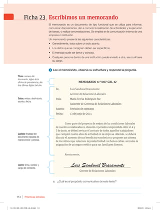 Prácticas letradas
114
MEMORANDO n.° 007-GRL-12
De: Luis Sandoval Bracamonte
Gerente de Relaciones Laborales
Para: María Teresa Rodríguez Paz
Asistente de Gerencia de Relaciones Laborales
Asunto: Revisión de contratos
Fecha: 13 de junio de 2014
Como parte del proyecto de mejora de las condiciones laborales
de nuestros colaboradores, durante el periodo comprendido entre el 4 y
7 de junio, se deberá revisar el contrato de todos aquellos trabajadores
que cumplen cuatro años de actividad en la empresa. Además, se deberá
discutir el aumento de sus beneficios económicos y proponer un sistema
de incentivos que relacione la productividad con bonos extras, así como la
asignación de un seguro médico para sus familiares directos.
Atentamente,
Luis Sandoval Bracamonte
Gerente de Relaciones Laborales
1 Lee el memorando, observa su estructura y responde la pregunta.
a. ¿Cuál es el propósito comunicativo de este texto?
_____________________________________________________________
_____________________________________________________________
Cuerpo: finalidad del
documento expuesta de
manera breve y concisa.
Datos: emisor, destinatario,
asunto y fecha.
Título: número del
documento, siglas de la
oficina de procedencia y los
dos últimos dígitos del año.
Cierre: firma, nombre y
cargo del remitente.
El memorando es un documento de tipo funcional que se utiliza para informar,
comunicar disposiciones, dar a conocer la realización de actividades y la ejecución
de tareas, o realizar amonestaciones. Se emplea en la comunicación interna de una
empresa o institución.
Un memorando presenta las siguientes características:
t Generalmente, trata sobre un solo asunto.
t Los datos que se consignan deben ser específicos.
t El mensaje suele ser breve y conciso.
t Cualquier persona dentro de una institución puede enviarlo a otra, sea cual fuere
su cargo.
Escribimos un memorando
Ficha 23
114_125_U02_LICI_COM_LA_4S.indd 114 29/04/16 4:53 p.m.
 
