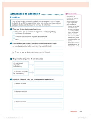 Desarrollo 115
Actividades de aplicación
Para escribir un
memorando, además
de conocer los
datos necesarios, se
sugiere seguir estas
recomendaciones:
t VORVFMBTGØSNVMBT
de cortesía no se
emplean, se pueden
usar notas cordiales
como atentamente,
saludos cordiales.
t -BTPSBDJPOFTEFCFO
ser sencillas y claras.
t 4FEFCFUSBUBSVOTPMP
asunto.
t 4FQVFEFOFOVNFSBS
los aspectos que se
incluyan en el cuerpo.
Para saber más
Planificar
Lleva a cabo un juego de roles: redacta un memorando, como si fueses
el alcalde de tu distrito, para solicitar a los vecinos (tus compañeros) que
participen de las actividades por la Semana de la Familia.
2 Elige una de las siguientes situaciones:
Requieres que los vecinos se organicen y cuelguen globos y
cadenetas en las calles.
Solicitas que se formen brigadas de seguridad.
Otra: ________________________________________________________
3 Completa las oraciones considerando el texto que escribirás.
a. Los datos que tomaré en cuenta en la redacción serán _____________
______________________________________________________________
b. El asunto que se desarrollará en el memorando será ________________
______________________________________________________________
4 Responde las preguntas de los recuadros.
{RVJÏOFTUBSÈ
dirigido tu
memorando?
______________________________________
______________________________________
¿Cuál será el propósito
del memorando?
______________________________________
______________________________________
5 Organiza tus ideas. Para ello, completa lo que se solicita.
En el inicio escribiré ___________________________________________________
____________________________________________________________________
En el cuerpo escribiré _________________________________________________
____________________________________________________________________
____________________________________________________________________
En el cierre escribiré __________________________________________________
____________________________________________________________________
____________________________________________________________________
114_125_U02_LICI_COM_LA_4S.indd 115 29/04/16 4:53 p.m.
 