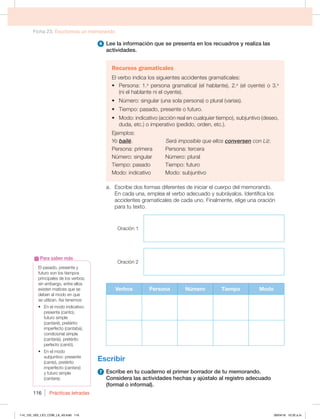 Ficha 23. Escribimos un memorando
Prácticas letradas
116
6 Lee la información que se presenta en los recuadros y realiza las
actividades.
Recursos gramaticales
El verbo indica los siguientes accidentes gramaticales:
t Persona: 1.a
persona gramatical (el hablante), 2.a
(el oyente) o 3.a
(ni el hablante ni el oyente).
t Número: singular (una sola persona) o plural (varias).
t Tiempo: pasado, presente o futuro.
t Modo: indicativo (acción real en cualquier tiempo), subjuntivo (deseo,
duda, etc.) o imperativo (pedido, orden, etc.).
Ejemplos:
Yo bailé. Será imposible que ellos conversen con Liz.
Persona: primera Persona: tercera
Número: singular Número: plural
Tiempo: pasado Tiempo: futuro
Modo: indicativo Modo: subjuntivo
a. Escribe dos formas diferentes de iniciar el cuerpo del memorando.
En cada una, emplea el verbo adecuado y subráyalos. Identifica los
accidentes gramaticales de cada uno. Finalmente, elige una oración
para tu texto.
Oración 1
Oración 2
Verbos Persona Número Tiempo Modo
Escribir
7 Escribe en tu cuaderno el primer borrador de tu memorando.
Considera las actividades hechas y ajústalo al registro adecuado
(formal o informal).
El pasado, presente y
futuro son los tiempos
principales de los verbos;
sin embargo, entre ellos
existen matices que se
deben al modo en que
TFVUJMJ[BOTÓUFOFNPT
t OFMNPEPJOEJDBUJWP
presente (canto),
futuro simple
(cantaré), pretérito
imperfecto (cantaba),
condicional simple
(cantaría), pretérito
perfecto (cantó).
t OFMNPEP
subjuntivo: presente
(cante), pretérito
imperfecto (cantara)
y futuro simple
(cantare).
Para saber más
114_125_U02_LICI_COM_LA_4S.indd 116 26/04/16 10:32 a.m.
 