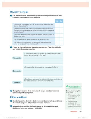 Desarrollo 117
Revisar y corregir
8 Lee el borrador del memorando que elaboraste y marca con un el
casillero que responda cada pregunta.
Sí No
¿El título del memorando tiene un número, unas siglas y los dos
últimos dígitos del año?
¿El memorando ha sido utilizado como medio de comunicación
interna entre los miembros del equipo y yo (como coordinador de
las actividades)?
¿El cuerpo del memorando expone de manera concisa y breve la
finalidad del texto?
¿Se consignaron los datos específicos en el memorando?
¿Se utilizaron correctamente los accidentes gramaticales del
verbo en la redacción del memorando?
9 Pide a un compañero que revise tu memorando. Para ello, indícale
que responda estas preguntas:
¿La fórmula de apertura utilizada es la adecuada para el re-
ceptor del memorando? ¿Por qué?
______________________________________________________
______________________________________________________
______________________________________________________
¿El asunto refleja el contenido del memorando? ¿Cómo?
______________________________________________________
______________________________________________________
______________________________________________________
¿Se utilizaron adecuadamente los accidentes gramaticales de
los verbos para darle cohesión al texto? Explica.
______________________________________________________
______________________________________________________
10 Corrige la redacción de tu memorando según las observaciones
realizadas por tu compañero.
Editar y publicar
11 Escribe la versión definitiva de tu memorando en una hoja en blanco
de formato pequeño (A5). Evita borrones o manchas.
12 Representen la entrega del documento, su lectura y la toma de
decisiones entre los vecinos y el alcalde.
Adecuación
Coherencia
Cohesión
Autoevaluación
Comprueba si cumpliste
lo siguiente:
t {.JUFYUPQSFTFOUBMBT
características de un
memorando?
t {3FWJTÏZDPSSFHÓ
la redacción del
memorando las veces
que fueron necesarias?
114_125_U02_LICI_COM_LA_4S.indd 117 26/04/16 10:32 a.m.
 