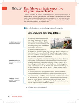 Prácticas letradas
118
a. ¿Cuál es el propósito del texto?
_____________________________________________________________
_____________________________________________________________
1 Lee el texto, observa su estructura y responde la pregunta.
El plomo: una amenaza latente
El saturnismo (mal producido por los
altos niveles de plomo en el cuerpo)
es un problema de salud que afecta a
todos, no solo a quienes viven cerca de
las minas productoras de este material,
como muchos suelen creer.
Para contaminarse con plomo, no
necesariamente se requiere tener contacto directo. También podemos estar
en contacto con él por la combustión de la gasolina, que desprende gases
con plomo; o al beber líquidos y comer alimentos contaminados por estar
cerca de lugares donde abunda este mineral.
Hasta hace poco, la pintura corriente contenía plomo en niveles altísimos,
que sin que lo supiéramos pasaba a nuestros cuerpos. Del mismo modo,
la gasolina tenía plomo en grandes cantidades, el cual se esparcía por el
aire con los gases emitidos por los vehículos. Esto ha disminuido gracias
a leyes que restringen su uso. No obstante, este elemento perjudicial ya se
encuentra en el agua, en el suelo, en la tierra, y está en contacto directo
con nosotros.
Los órganos perjudicados, principalmente, son el cerebro, los riñones y
el hígado. A algunas personas les afecta en mayor intensidad, otros no
presentan síntomas y otro grupo muestra síntomas leves, casi inadvertidos.
Por tanto, aunque las leyes dictadas por los Gobiernos de distintos países
para evitar su uso han sido una solución válida, los niveles de plomo
persisten en el ambiente como un peligro latente. Se requiere tomar otras
medidas de protección con carácter de urgencia.
Introducción: presentación
de la premisa o problema.
Desarrollo: presentación
de una o varias medidas de
solución.
Conclusión: análisis y
valoración de soluciones
ante el problema.
Un texto expositivo de premisa-conclusión presenta una idea planteada por un
autor sobre un tema, la cual debe estar argumentada adecuadamente para poder
elaborar una conclusión. Este tipo de texto se caracteriza por tener una estructura
básica lineal (introducción, desarrollo y conclusión) y por el uso de marcadores
textuales como por tanto, en conclusión, etc.
Escribimos un texto expositivo
de premisa-conclusión
Ficha 24
Radio Nacional
114_125_U02_LICI_COM_LA_4S.indd 118 26/04/16 10:32 a.m.
 