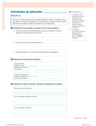 Desarrollo 119
Actividades de aplicación
t MSFEBDUBSVOUFYUP
expositivo de premisa-
conclusión, debe
considerarse que al
describir una situación
problemática es
necesario plantear
siempre el objetivo de
modificarla.
t MEFUBMMBSMBT
conclusiones, siempre
debe figurar una
opinión al respecto
sobre su viabilidad y
efectividad.
Para saber más
Planificar
Escribe un texto expositivo de premisa-conclusión sobre un problema que
que afecta tu región, por ejemplo, la contaminación. De este modo, podrás
presentar una idea al respecto y expresar tus conclusiones.
2 Completa los enunciados, considera el texto que escribirás.
a. El tema (situación conflictiva) sobre el que voy a escribir mi texto
expositivo de premisa-conclusión es ______________________________
_____________________________________________________________
_____________________________________________________________
b. La conclusión que puedo plantear es _____________________________
_____________________________________________________________
_____________________________________________________________
c. Para profundizar mi conocimiento sobre el tema investigaré __________
_____________________________________________________________
3 Responde las siguientes preguntas:
{RVJÏOFTUBSÈ
dirigido tu texto
expositivo de premisa-
conclusión?
______________________________________
______________________________________
¿Cuál es el objetivo de
tu texto expositivo de
premisa-conclusión?
______________________________________
______________________________________
4 Organiza tus ideas. Para ello, completa los siguientes recuadros:
Mi introducción iniciará así:_____________________________________________
____________________________________________________________________
En el desarrollo escribiré acerca de ______________________________________
____________________________________________________________________
____________________________________________________________________
En la conclusión escribiré ______________________________________________
____________________________________________________________________
____________________________________________________________________
114_125_U02_LICI_COM_LA_4S.indd 119 26/04/16 10:32 a.m.
 