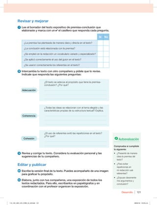 Desarrollo 121
Revisar y mejorar
7 Lee el borrador del texto expositivo de premisa-conclusión que
elaboraste y marca con un el casillero que responda cada pregunta.
Sí No
¿La premisa fue planteada de manera clara y directa en el texto?
¿La conclusión está relacionada con la premisa?
¿Se empleó en la redacción un vocabulario variado y especializado?
¿Se aplicó correctamente el uso del guion en el texto?
¿Se usaron correctamente los referentes en el texto?
8 Intercambia tu texto con otro compañero y pídele que lo revise.
Indícale que responda las siguientes preguntas:
¿El texto se adecúa al propósito que tiene la premisa-
conclusión? ¿Por qué?
___________________________________________________
___________________________________________________
___________________________________________________
¿Todas las ideas se relacionan con el tema elegido y las
características propias de su estructura textual? Explica.
___________________________________________________
___________________________________________________
___________________________________________________
¿El uso de referentes evitó las repeticiones en el texto?
¿Por qué?
___________________________________________________
___________________________________________________
9 Revisa y corrige tu texto. Considera tu evaluación personal y las
sugerencias de tu compañero.
Editar y publicar
10 Escribe la versión final de tu texto. Puedes acompañarlo de una imagen
para graficar tu propósito.
11 Elabora, junto con tus compañeros, una exposición de todos los
textos redactados. Para ello, escríbanlos en papelógrafos y en
coordinación con el profesor organicen la exposición.
Adecuación
Coherencia
Cohesión Autoevaluación
Comprueba si cumpliste
lo siguiente:
t {1SFTFOUÏEFNBOFSB
clara la premisa del
texto?
t {1BSBFWJUBS
repeticiones en
mi redacción usé
referentes?
t {YQVTFDMBSBNFOUF
mis argumentos y
conclusión?
114_125_U02_LICI_COM_LA_4S.indd 121 26/04/16 10:32 a.m.
 