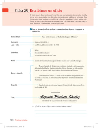 Prácticas letradas
122
Nombre del año
Numeración
Lugar y fecha
Destinatario
Asunto
Cuerpo o desarrollo
Despedida
Firma
a. ¿Cuál es el propósito comunicativo de este oficio?
_____________________________________________________________
_____________________________________________________________
_____________________________________________________________
1 Lee el siguiente oficio y observa su estructura. Luego, responde la
pregunta.
“Año del Centenario de Machu Picchu para el Mundo”
Oficio n.º 101-FDM-11
Los Olivos, 20 de noviembre de 2011
Señor
Ricardo Gómez Suárez
Alcalde del distrito de Los Olivos
Asunto: Invitación a la inauguración del estadio José Carlos Mariátegui
Tengo el agrado de dirigirme a usted para invitarlo a la inauguración
del estadio José Carlos Mariátegui de Los Olivos, obra que ha sido posible
gracias a su gestión y a la participación desinteresada del distrito.
Dicho evento se llevará a cabo el 10 de diciembre del presente año, a
las 10 de la mañana, en el mismo campo deportivo del estadio José Carlos
Mariátegui.
Agradeciendo de antemano la atención que brinde al presente oficio,
me despido de Ud.
Atentamente,
Presidente de la Asociación de Vecinos de Los Olivos
El oficio es un documento que transmite una comunicación de carácter oficial y
formal entre autoridades de diferentes dependencias públicas o privadas. Este
documento suele enviarse con el fin de informar, agradecer, invitar, felicitar, etc.
Todas las funciones mencionadas se relacionan con finalidades culturales, depor-
tivas, artísticas, profesionales, políticas y sociales.
Escribimos un oficio
Ficha 25
Alejandro Mendieta Sánchez
114_125_U02_LICI_COM_LA_4S.indd 122 26/04/16 10:33 a.m.
 