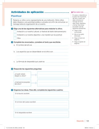 Desarrollo 123
Actividades de aplicación
El cuerpo o desarrollo es
la parte más importante
del oficio, puesto que
debe comunicar el
mensaje de forma
clara, breve, específica
y formal. Para iniciar,
se pueden usar las
siguientes expresiones:
t Tengo a bien
comunicarle...
t Me es muy grato
informarle...
t Tengo el honor de
dirigirme...
t Tengo el agrado de
dirigirme…
Para saber más
Planificar
Redacta un oficio como representante de una institución. Dicho oficio
debe dirigirse a una autoridad pública o privada con el fin de comunicar un
mensaje sobre la organización de un evento.
2 Elige una de las siguientes alternativas para redactar tu oficio.
Invitación a un evento cultural: un festival de teatro latinoamericano
Invitación a un evento deportivo: una maratón por la juventud
Otra: _______________________________________________________
3 Completa los enunciados, considera el texto que escribirás.
a. El nombre del año es __________________________________________
_____________________________________________________________
b. Los aspectos que se desarrollarán en el oficio son __________________
_____________________________________________________________
_____________________________________________________________
c. La fórmula de despedida que usaré es ____________________________
_____________________________________________________________
4 Responde las siguientes preguntas:
{RVJÏOFTUBSÈ
dirigido tu oficio?
______________________________________
______________________________________
¿Cuál será el propósito
del oficio?
______________________________________
______________________________________
5 Organiza tus ideas. Para ello, completa los siguientes cuadros:
En el asunto escribiré _________________________________________________
____________________________________________________________________
En el inicio del cuerpo escribiré _________________________________________
____________________________________________________________________
____________________________________________________________________
En la despedida escribiré ______________________________________________
____________________________________________________________________
114_125_U02_LICI_COM_LA_4S.indd 123 26/04/16 10:33 a.m.
 