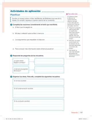 Desarrollo 127
Actividades de aplicación
Planificar
Escribe un ensayo sobre un libro del Módulo de Biblioteca que sea de tu
interés. En el texto, expresa tu opinión acerca de su contenido.
2 Completa las oraciones considerando el texto que escribirás.
a. El libro que he elegido es ________________________________________
_____________________________________________________________
b. Mi idea o reflexión sobre el libro o tema es _________________________
_____________________________________________________________
c. Los argumentos que respaldan mi idea son ________________________
_____________________________________________________________
_____________________________________________________________
d. Para conocer más información sobre el tema buscaré en _____________
_____________________________________________________________
3 Responde las preguntas de los recuadros.
¿A quién estará
dirigido tu ensayo?
______________________________________
______________________________________
¿Cuál será el propósito
del ensayo?
______________________________________
______________________________________
4 Organiza tus ideas. Para ello, completa los siguientes recuadros:
En el inicio escribiré ___________________________________________________
___________________________________________________________________
En la fundamentación escribiré _________________________________________
____________________________________________________________________
____________________________________________________________________
____________________________________________________________________
En la conclusión escribiré ______________________________________________
____________________________________________________________________
____________________________________________________________________
____________________________________________________________________
Si queremos atraer
la atención de
nuestros lectores,
debemos escoger
un tipo adecuado de
introducción. Entre los
principales, tenemos:
t 1SFHVOUBMBQSFHVOUB
seleccionada debe
ser significativa
para invitar al lector
a seguir leyendo;
además, tiene que
introducir el tema del
ensayo.
t OÏDEPUBTFQVFEF
iniciar el texto con
la narración de una
anécdota relacionada
con el tema del
ensayo.
t $JUBUFYUVBMTF
usan citas textuales
apropiadas que
introduzcan el tema
del ensayo.
Para saber más
126_137_U02_LICI_COM_LA_4S.indd 127 26/04/16 10:34 a.m.
 