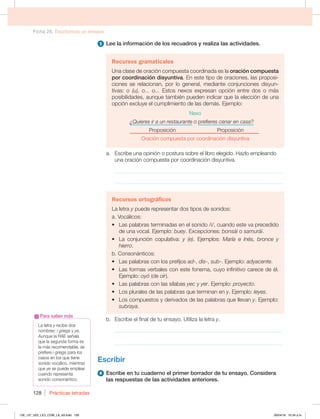 Ficha 26. Escribimos un ensayo
Prácticas letradas
128
5 Lee la información de los recuadros y realiza las actividades.
Recursos gramaticales
Una clase de oración compuesta coordinada es la oración compuesta
por coordinación disyuntiva. En este tipo de oraciones, las proposi-
ciones se relacionan, por lo general, mediante conjunciones disyun-
tivas: o (u), o... o... Estos nexos expresan opción entre dos o más
posibilidades, aunque también pueden indicar que la elección de una
opción excluye el cumplimiento de las demás. Ejemplo:
Nexo
¿Quieres ir a un restaurante o prefieres cenar en casa?
Proposición Proposición
Oración compuesta por coordinación disyuntiva
a. Escribe una opinión o postura sobre el libro elegido. Hazlo empleando
una oración compuesta por coordinación disyuntiva.
_____________________________________________________________
_____________________________________________________________
Recursos ortográficos
La letra y puede representar dos tipos de sonidos:
a. Vocálicos:
t -BTQBMBCSBTUFSNJOBEBTFOFMTPOJEPJ DVBOEPFTUFWBQSFDFEJEP
de una vocal. Ejemplo: buey. Excepciones: bonsái o samurái.
t -B DPOKVODJØO DPQVMBUJWB y (e). Ejemplos: María e Inés, bronce y
hierro.
b. Consonánticos:
t -BTQBMBCSBTDPOMPTQSFGJKPTad-, dis-, sub-. Ejemplo: adyacente.
t -BTGPSNBTWFSCBMFTDPOFTUFGPOFNB DVZPJOGJOJUJWPDBSFDFEFÏM
Ejemplo: oyó (de oír).
t -BTQBMBCSBTDPOMBTTÓMBCBTyec y yer. Ejemplo: proyecto.
t -PTQMVSBMFTEFMBTQBMBCSBTRVFUFSNJOBOFOy. Ejemplo: leyes.
t -PTDPNQVFTUPTZEFSJWBEPTEFMBTQBMBCSBTRVFMMFWBOy. Ejemplo:
subraya.
b. Escribe el final de tu ensayo. Utiliza la letra y.
_____________________________________________________________
_____________________________________________________________
Escribir
6 Escribe en tu cuaderno el primer borrador de tu ensayo. Considera
las respuestas de las actividades anteriores.
La letra y recibe dos
nombres: i griega y ye.
Aunque la RAE señala
que la segunda forma es
la más recomendable, se
prefiere i griega para los
casos en los que tiene
sonido vocálico, mientras
que ye se puede emplear
cuando representa
sonido consonántico.
Para saber más
126_137_U02_LICI_COM_LA_4S.indd 128 26/04/16 10:34 a.m.
 