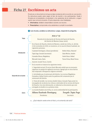 Prácticas letradas
130
1 Lee el acta y analiza su estructura. Luego, responde la pregunta.
a. ¿Qué relación existe entre el título y el contenido del acta?
_____________________________________________________________
_____________________________________________________________
_____________________________________________________________
Acta n.° 42
Reunión de la Asociación de Vecinos del barrio de Huacho,
del distrito de Mantaro (Jauja, Junín)
En el barrio de Huacho, distrito de Mantaro, siendo las 5:00 p. m. del día
23 de noviembre de 2010, se reunieron, en la casa de Liliana Cuadrado, las
siguientes personas:
Cuadrado Domínguez, Liliana (presidenta) Robles Paliza, Nataniel
Tapia Inga, Gonzalo (secretario) Salas Merino, Andrés
Granados Páucar, Magdalena Sotelo Pasco, Rafael
Mercado Castro, Darío Torres Poma, María Teresa
Ausente: Jurado Yucra, Camilo
En la reunión se trataron los siguientes temas:
1. Seguridad vecinal. El vecino Darío Mercado señaló que era necesario
organizar un equipo de vigilancia nocturna. Agregó que en otros barrios
han empezado a desaparecer algunos animales.
2. Actividades por el aniversario del distrito. Los vecinos Magdalena
Granados y Rafael Sotelo serán los padrinos del cortamonte por el
aniversario del distrito.
3. Visita del alcalde. Los vecinos Andrés Salas y Gonzalo Tapia serán los
encargados de recolectar las críticas y solicitudes de los vecinos del barrio
de Huacho. Con esta información, se redactará un documento que será
entregado al alcalde en su próxima visita.
La reunión finalizó a las 6:00 p. m. con la conformidad de los participantes.
Presidenta Secretario
Título
Introducción
Desarrollo de la reunión
Cierre
El acta es un documento en el que se deja constancia de lo ocurrido en una reunión.
Su estructura puede variar según el tipo de reunión o los participantes. Suele ir
firmada por el presidente, el secretario y los asistentes de la institución u organi-
zación que convocó el evento. El acta responde a dos finalidades:
t Informativa: detalla lo desarrollado durante una reunión.
t Prescriptiva: compromete a los asistentes a cumplir lo acordado.
Escribimos un acta
Ficha 27
126_137_U02_LICI_COM_LA_4S.indd 130 26/04/16 10:34 a.m.
 