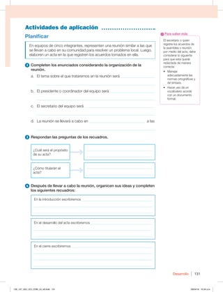 Desarrollo 131
Actividades de aplicación
El secretario o quien
registre los acuerdos de
la asamblea o reunión
por medio del acta, debe
considerar lo siguiente
para que esta quede
redactada de manera
correcta:
t .BOFKBS
adecuadamente las
normas ortográficas y
de sintaxis.
t )BDFSVTPEFVO
vocabulario acorde
con un documento
formal.
Para saber más
Planificar
En equipos de cinco integrantes, representen una reunión similar a las que
se llevan a cabo en su comunidad para resolver un problema local. Luego,
elaboren un acta en la que registren los acuerdos tomados en ella.
2 Completen los enunciados considerando la organización de la
reunión.
a. El tema sobre el que trataremos en la reunión será __________________
_____________________________________________________________
b. El presidente o coordinador del equipo será ________________________
_____________________________________________________________
c. El secretario del equipo será ______________________________________
_____________________________________________________________
d. La reunión se llevará a cabo en _____________________________ a las
_____________________________________________________________
3 Respondan las preguntas de los recuadros.
¿Cuál será el propósito
de su acta?
______________________________________
______________________________________
¿Cómo titularán el
acta?
______________________________________
______________________________________
4 Después de llevar a cabo la reunión, organicen sus ideas y completen
los siguientes recuadros:
En la introducción escribiremos _________________________________________
____________________________________________________________________
____________________________________________________________________
En el desarrollo del acta escribiremos ____________________________________
____________________________________________________________________
____________________________________________________________________
En el cierre escribiremos _______________________________________________
____________________________________________________________________
____________________________________________________________________
____________________________________________________________________
126_137_U02_LICI_COM_LA_4S.indd 131 26/04/16 10:34 a.m.
 