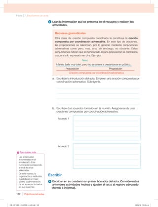 Ficha 27. Escribimos un acta
Prácticas letradas
132
5 Lean la información que se presenta en el recuadro y realicen las
actividades.
Recursos gramaticales
Otra clase de oración compuesta coordinada la constituye la oración
compuesta por coordinación adversativa. En este tipo de oraciones,
las proposiciones se relacionan, por lo general, mediante conjunciones
adversativas como pero, mas, sino, sin embargo, no obstante. Estas
conjunciones indican que lo mencionado en una proposición se contradice
u opone a lo expresado en otra. Ejemplo:
Nexo
Mariela baila muy bien, pero no se atreve a presentarse en público.
Proposición Proposición
Oración compuesta por coordinación adversativa
a. Escriban la introducción del acta. Empleen una oración compuesta por
coordinación adversativa. Subráyenla.
_____________________________________________________________
_____________________________________________________________
_____________________________________________________________
_____________________________________________________________
b. Escriban dos acuerdos tomados en la reunión. Asegúrense de usar
oraciones compuestas por coordinación adversativa.
Acuerdo 1
____________________________________________________
____________________________________________________
____________________________________________________
____________________________________________________
Acuerdo 2
____________________________________________________
____________________________________________________
____________________________________________________
____________________________________________________
Escribir
6 Escriban en su cuaderno un primer borrador del acta. Consideren las
anteriores actividades hechas y ajusten el texto al registro adecuado
(formal o informal).
Las actas suelen
ir numeradas en el
encabezado. Esta
numeración corresponde
al total de actas
elaboradas.
De esta manera, la
organización o institución
puede llevar un mejor
control y administración
de los acuerdos tomados
en sus reuniones.
Para saber más
126_137_U02_LICI_COM_LA_4S.indd 132 26/04/16 10:34 a.m.
 