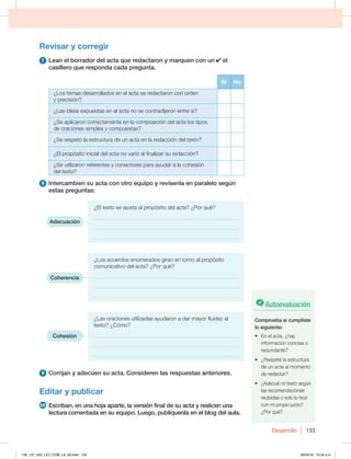 Desarrollo 133
Revisar y corregir
7 Lean el borrador del acta que redactaron y marquen con un el
casillero que responda cada pregunta.
Sí No
¿Los temas desarrollados en el acta se redactaron con orden
y precisión?
¿Las ideas expuestas en el acta no se contradijeron entre sí?
¿Se aplicaron correctamente en la composición del acta los tipos
de oraciones simples y compuestas?
¿Se respetó la estructura de un acta en la redacción del texto?
¿El propósito inicial del acta no varió al finalizar su redacción?
¿Se utilizaron referentes y conectores para ayudar a la cohesión
del texto?
8 Intercambien su acta con otro equipo y revísenla en paralelo según
estas preguntas:
¿El texto se ajusta al propósito del acta? ¿Por qué?
______________________________________________________
______________________________________________________
______________________________________________________
¿Los acuerdos enumerados giran en torno al propósito
comunicativo del acta? ¿Por qué?
______________________________________________________
______________________________________________________
______________________________________________________
¿Las oraciones utilizadas ayudaron a dar mayor fluidez al
texto? ¿Cómo?
______________________________________________________
______________________________________________________
______________________________________________________
9 Corrijan y adecúen su acta. Consideren las respuestas anteriores.
Editar y publicar
10 Escriban, en una hoja aparte, la versión final de su acta y realicen una
lectura comentada en su equipo. Luego, publíquenla en el blog del aula.
Adecuación
Coherencia
Cohesión
Autoevaluación
Comprueba si cumpliste
lo siguiente:
t OFMBDUB {IBZ
información concisa o
redundante?
t {3FTQFUÏMBFTUSVDUVSB
de un acta al momento
de redactar?
t {EFDVÏNJUFYUPTFHÞO
las recomendaciones
recibidas o solo lo hice
con mi propio juicio?
¿Por qué?
126_137_U02_LICI_COM_LA_4S.indd 133 26/04/16 10:34 a.m.
 