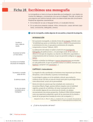 Prácticas letradas
134
1 Lee la monografía, analiza algunas de sus partes y responde la pregunta.
a. ¿Cuál es el propósito del texto?
_____________________________________________________________
_____________________________________________________________
INTRODUCCIÓN
En la presente monografía, se aborda el tema de la empatía, definida como
“la habilidad que posee un individuo de inferir o deducir los pensamientos
y sentimientos de otros, lo que genera sentimientos de simpatía,
comprensión y ternura” (Batson, 1997).
La elaboración del trabajo se realizó a través de una investigación
bibliográfica de publicaciones [...] en psicología social, de las cuales se
obtuvo el concepto de empatía y su relación con diferentes capacidades y
comportamientos del ser humano, lo que nos permitió configurar un marco
teórico.
También se detallan los hallazgos o nuevas interpretaciones encontradas
en cada publicación, lo que nos permitió realizar un análisis, formular una
hipótesis y proponer una conclusión [...].
CAPÍTULO I: Antecedentes
La empatía ha sido considerada un fenómeno muy importante por diversas
disciplinas, como la filosofía, la poesía y la dramaturgia.
La psicología le asigna un rol de mediador cultural, para evaluar la
conducta social. Ha sido un tema de interés tanto para la psicología clínica
como educacional, social y de la personalidad.
Dentro de todos los autores que han estudiado este constructo se
encuentran Mead y Piaget, quienes definen empatía como la habilidad
cognitiva, propia de un individuo, de tomar la perspectiva del otro
o de entender algunas de sus estructuras de mundo, sin adoptar
necesariamente esta misma perspectiva. Feshback (1984) definió empatía
como una experiencia adquirida a partir de las emociones de los demás a
través de las perspectivas tomadas de estos y de la simpatía [...].
Adaptado de Lobo, A., Mozó, P., Piña, A., y Sandoval, M. (s. f.). La empatía. Recuperado de
http://www2.udec.cl/~ivalfaro/apsique/soci/empatia.html
Se define el
tema u objeto de
estudio.
Se precisan las fuentes
y el marco teórico.
Se concluye con la finalidad
del proceso de investigación.
Se presenta un concepto
propio del tema.
Se delimita el estudio.
Se cita a los autores
consultados para la
investigación.
La monografía es un texto en el que se desarrolla una investigación, cuyo objetivo es
mostrar los hallazgos y conclusiones a los que se ha llegado. Para ello, se parte de
una pregunta que orienta el estudio sobre una determinada área del conocimiento.
Presenta las siguientes características:
t En la redacción se usa un lenguaje formal y un vocabulario técnico.
t En su estructura presenta carátula, índice, introducción, cuerpo del texto (capí-
tulos), conclusiones, bibliografía y anexos.
Escribimos una monografía
Ficha 28
126_137_U02_LICI_COM_LA_4S.indd 134 26/04/16 10:34 a.m.
 