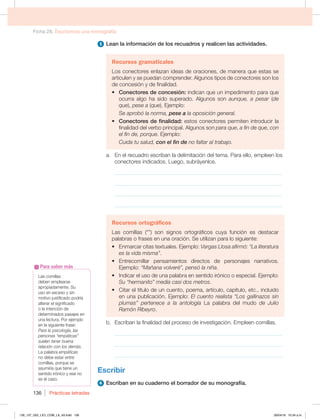 Ficha 28. Escribimos una monografía
Prácticas letradas
136
5 Lean la información de los recuadros y realicen las actividades.
Recursos gramaticales
Los conectores enlazan ideas de oraciones, de manera que estas se
articulen y se puedan comprender. Algunos tipos de conectores son los
de concesión y de finalidad.
t Conectores de concesión: indican que un impedimento para que
ocurra algo ha sido superado. Algunos son aunque, a pesar (de
que), pese a (que). Ejemplo:
Se aprobó la norma, pese a la oposición general.
t Conectores de finalidad: estos conectores permiten introducir la
finalidad del verbo principal. Algunos son para que, a fin de que, con
el fin de, porque. Ejemplo:
Cuida tu salud, con el fin de no faltar al trabajo.
a. En el recuadro escriban la delimitación del tema. Para ello, empleen los
conectores indicados. Luego, subráyenlos.
_____________________________________________________________
_____________________________________________________________
_____________________________________________________________
_____________________________________________________________
Recursos ortográficos
Las comillas (“”) son signos ortográficos cuya función es destacar
palabras o frases en una oración. Se utilizan para lo siguiente:
t ONBSDBSDJUBTUFYUVBMFTKFNQMPVargas Llosa afirmó: “La literatura
es la vida misma”.
t OUSFDPNJMMBS QFOTBNJFOUPT EJSFDUPT EF QFSTPOBKFT OBSSBUJWPT
Ejemplo: “Mañana volveré”, pensó la niña.
t *OEJDBSFMVTPEFVOBQBMBCSBFOTFOUJEPJSØOJDPPFTQFDJBMKFNQMP
Su “hermanito” medía casi dos metros.
t $JUBSFMUÓUVMPEFVODVFOUP QPFNB BSUÓDVMP DBQÓUVMP FUD JODMVJEP
en una publicación. Ejemplo: El cuento realista “Los gallinazos sin
plumas” pertenece a la antología La palabra del mudo de Julio
Ramón Ribeyro.
b. Escriban la finalidad del proceso de investigación. Empleen comillas.
_____________________________________________________________
_____________________________________________________________
_____________________________________________________________
Escribir
6 Escriban en su cuaderno el borrador de su monografía.
Las comillas
deben emplearse
apropiadamente. Su
uso en exceso y sin
motivo justificado podría
alterar el significado
o la intención de
determinados pasajes en
una lectura. Por ejemplo
en la siguiente frase:
Para la psicología, las
personas “empáticas”
suelen tener buena
relación con los demás.
La palabra empáticas
no debe estar entre
comillas, porque se
asumiría que tiene un
sentido irónico y ese no
es el caso.
Para saber más
126_137_U02_LICI_COM_LA_4S.indd 136 26/04/16 10:34 a.m.
 