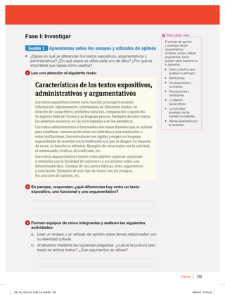 139
Cierre
Fase I: Investigar
Sesión 1 Aprendemos sobre los ensayos y artículos de opinión
t ¿Sabes en qué se diferencian los textos expositivos, argumentativos y
administrativos? ¿En qué casos se utiliza cada uno de ellos? ¿Por qué es
importante que sepas cómo usarlos?
1 Lee con atención el siguiente texto:
Características de los textos expositivos,
administrativos y argumentativos
Los textos expositivos tienen como función principal transmitir
información objetivamente, ordenándola de diferentes modos: en
relación de causa-efecto, problema-solución, comparación u oposición.
Su registro debe ser formal y su lenguaje preciso. Ejemplos de estos textos
los podemos encontrar en las enciclopedias o en los periódicos.
Los textos administrativos o funcionales son textos formales que se utilizan
para establecer comunicación entre un individuo y una institución, o
entre instituciones. Sus estructuras son rígidas y exigen un lenguaje
especializado de acuerdo con la institución a la que se dirigen. La mayoría
de veces, su función es informar. Ejemplos de estos textos son la solicitud,
el memorando, el oficio, el certificado, etc.
Los textos argumentativos tienen como objetivo expresar opiniones
o rebatirlas con la finalidad de convencer a un receptor sobre una
determinada idea. Constan de tres partes básicas: tesis, argumentos
y conclusión. Ejemplos de este tipo de textos son los ensayos,
los artículos de opinión, etc.
2 En parejas, respondan: ¿qué diferencias hay entre un texto
expositivo, uno funcional y uno argumentativo?
_________________________________________________________________
_________________________________________________________________
_________________________________________________________________
3 Formen equipos de cinco integrantes y realicen las siguientes
actividades:
a. Lean un ensayo y un artículo de opinión sobre temas relacionados con
su identidad cultural.
b. Analícenlos mediante las siguientes preguntas: ¿cuál es la postura plan-
teada en ambos textos? ¿Qué argumentos se utilizan?
_____________________________________________________________
_____________________________________________________________
El artículo de opinión
y el ensayo tienen
características
similares: ambos utilizan
argumentos. Estos
pueden estar basados en
lo siguiente:
t %BUPTZIFDIPTRVF
prueban lo afirmado.
t %FGJOJDJPOFT
t $PNQBSBDJPOFTZ
contrastes.
t %FTDSJQDJPOFTZ
narraciones.
t -BSFMBDJØO
causa-efecto.
t -BBVUPSJEBE
(prestigio) de las
fuentes consultadas.
t 7BMPSFTBDFQUBEPTQPS
la sociedad.
Para saber más
138_147_U02_LICI_COM_LA_4S.indd 139 26/04/16 10:33 a.m.
 